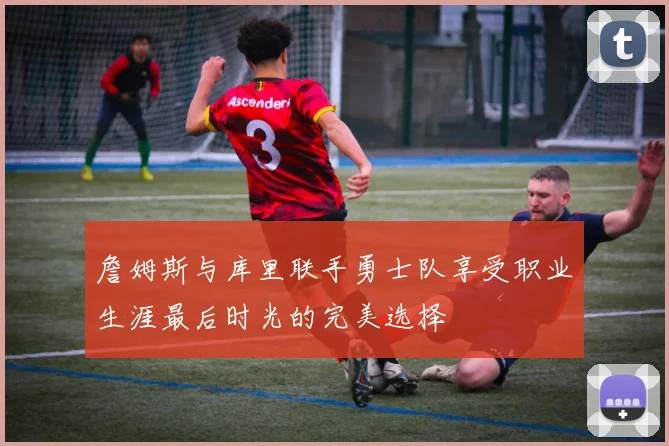 詹姆斯与库里联手勇士队享受职业生涯最后时光的完美选择