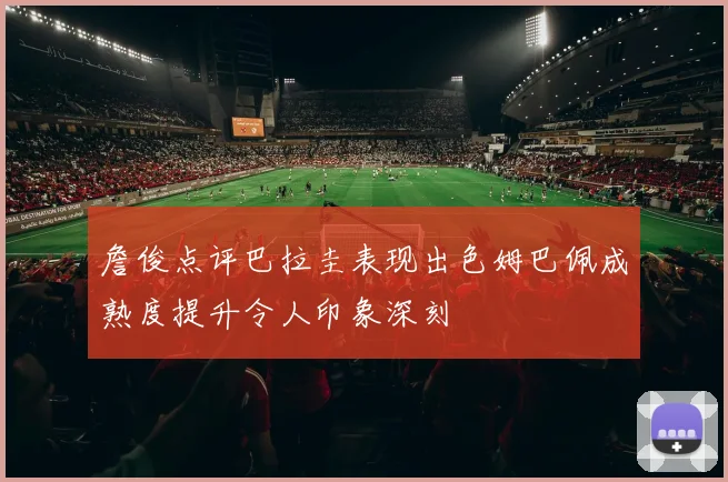 詹俊点评巴拉圭表现出色姆巴佩成熟度提升令人印象深刻