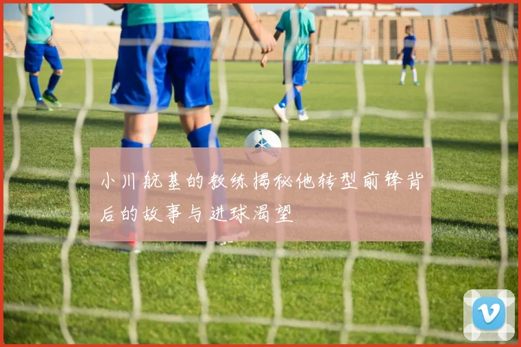 小川航基的教练揭秘他转型前锋背后的故事与进球渴望