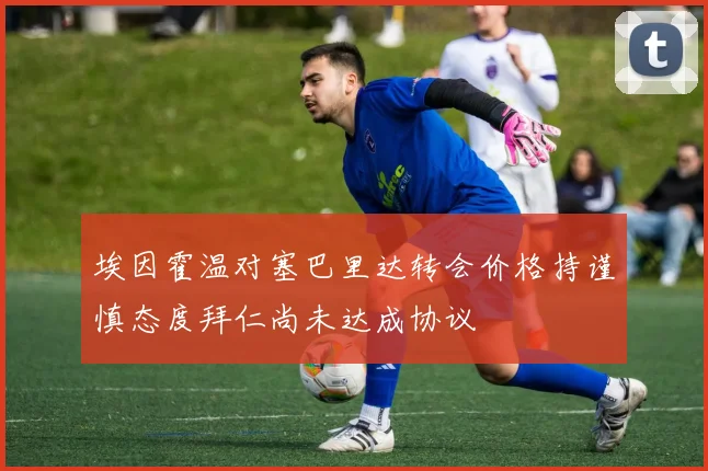 埃因霍温对塞巴里达转会价格持谨慎态度拜仁尚未达成协议