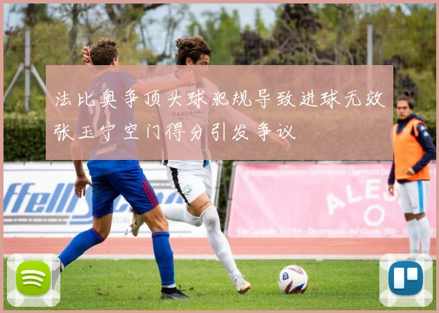 法比奥争顶头球犯规导致进球无效张玉宁空门得分引发争议
