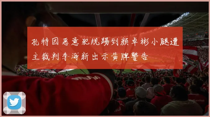 孔特因恶意犯规踢到颜卓彬小腿遭主裁判李海新出示黄牌警告