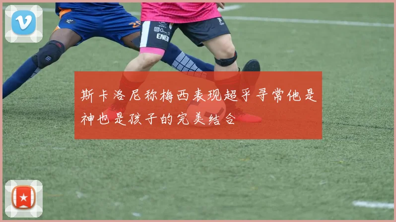 斯卡洛尼称梅西表现超乎寻常他是神也是孩子的完美结合
