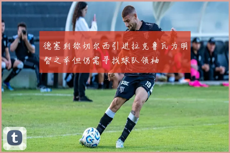 德塞利称切尔西引进拉克鲁瓦为明智之举但仍需寻找球队领袖