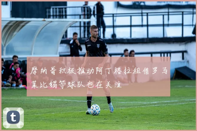摩纳哥积极推动阿丁格拉租借罗马莱比锡等球队也在关注