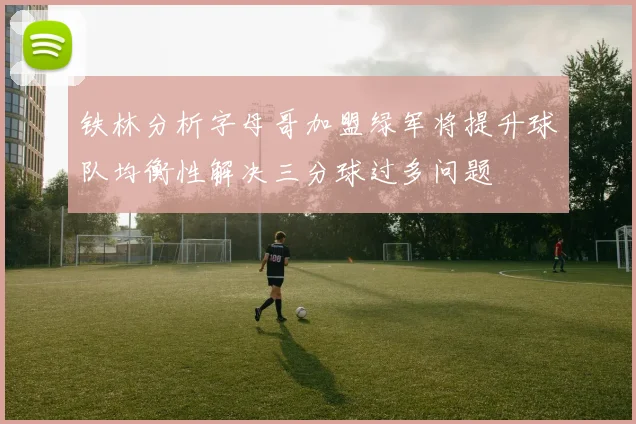 铁林分析字母哥加盟绿军将提升球队均衡性解决三分球过多问题
