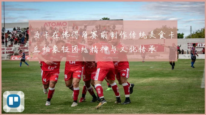 马卡在佛得角赛前制作传统美食卡丘帕象征团结精神与文化传承