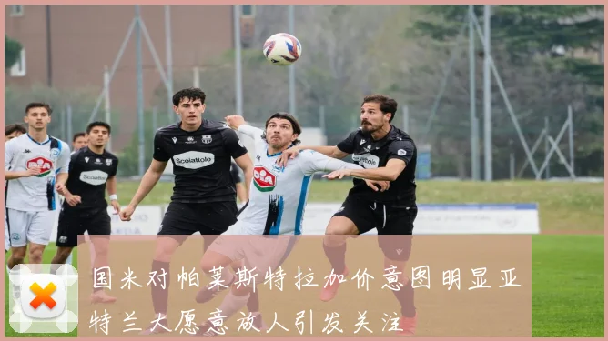 国米对帕莱斯特拉加价意图明显亚特兰大愿意放人引发关注
