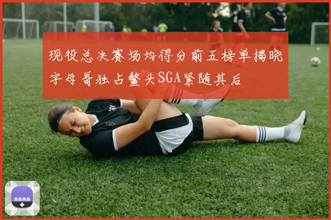 现役总决赛场均得分前五榜单揭晓字母哥独占鳌头SGA紧随其后