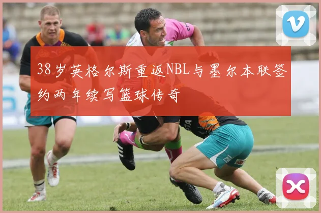 38岁英格尔斯重返NBL与墨尔本联签约两年续写篮球传奇