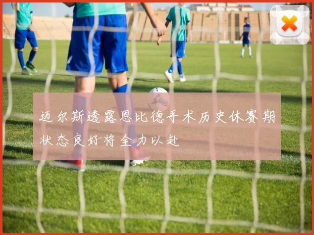 迈尔斯透露恩比德手术历史休赛期状态良好将全力以赴