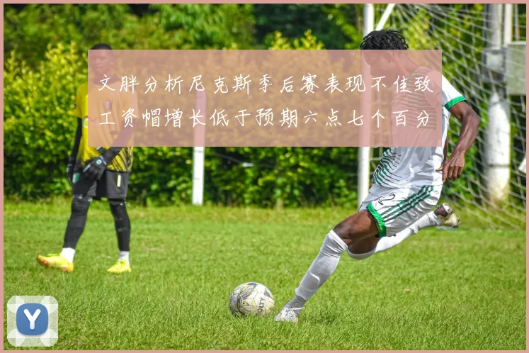 文胖分析尼克斯季后赛表现不佳致工资帽增长低于预期六点七个百分点