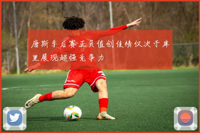 唐斯季后赛正负值创佳绩仅次于库里展现超强竞争力