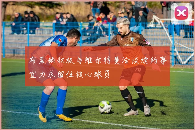 布莱顿积极与维尔特曼洽谈续约事宜力求留住核心球员
