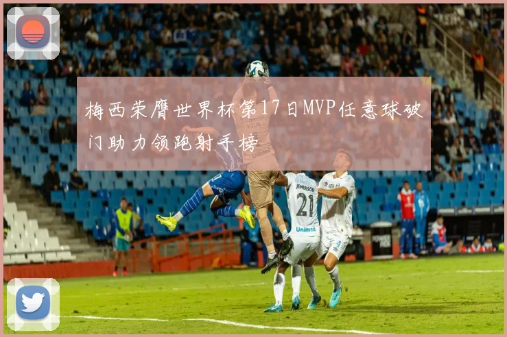 梅西荣膺世界杯第17日MVP任意球破门助力领跑射手榜