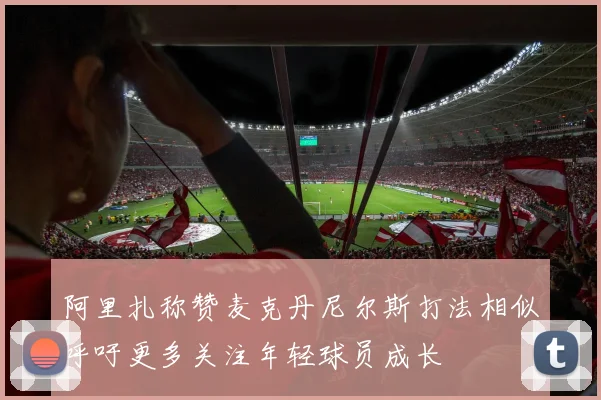 阿里扎称赞麦克丹尼尔斯打法相似呼吁更多关注年轻球员成长
